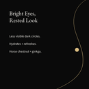 Brightening Eye Cream: Less visible dark circles. Hydrates + refreshes. Horse chestnut + ginkgo.