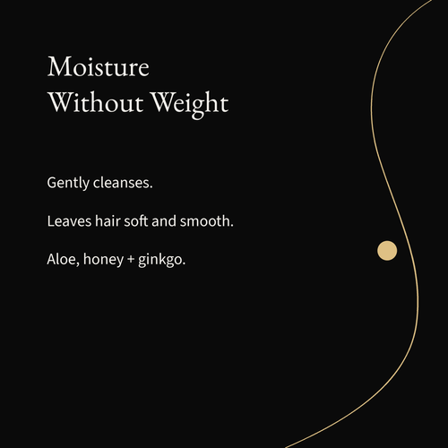 Moisturizing Shampoo: Gently cleanses. Leaves hair soft and smooth. Aloe, honey + ginkgo.