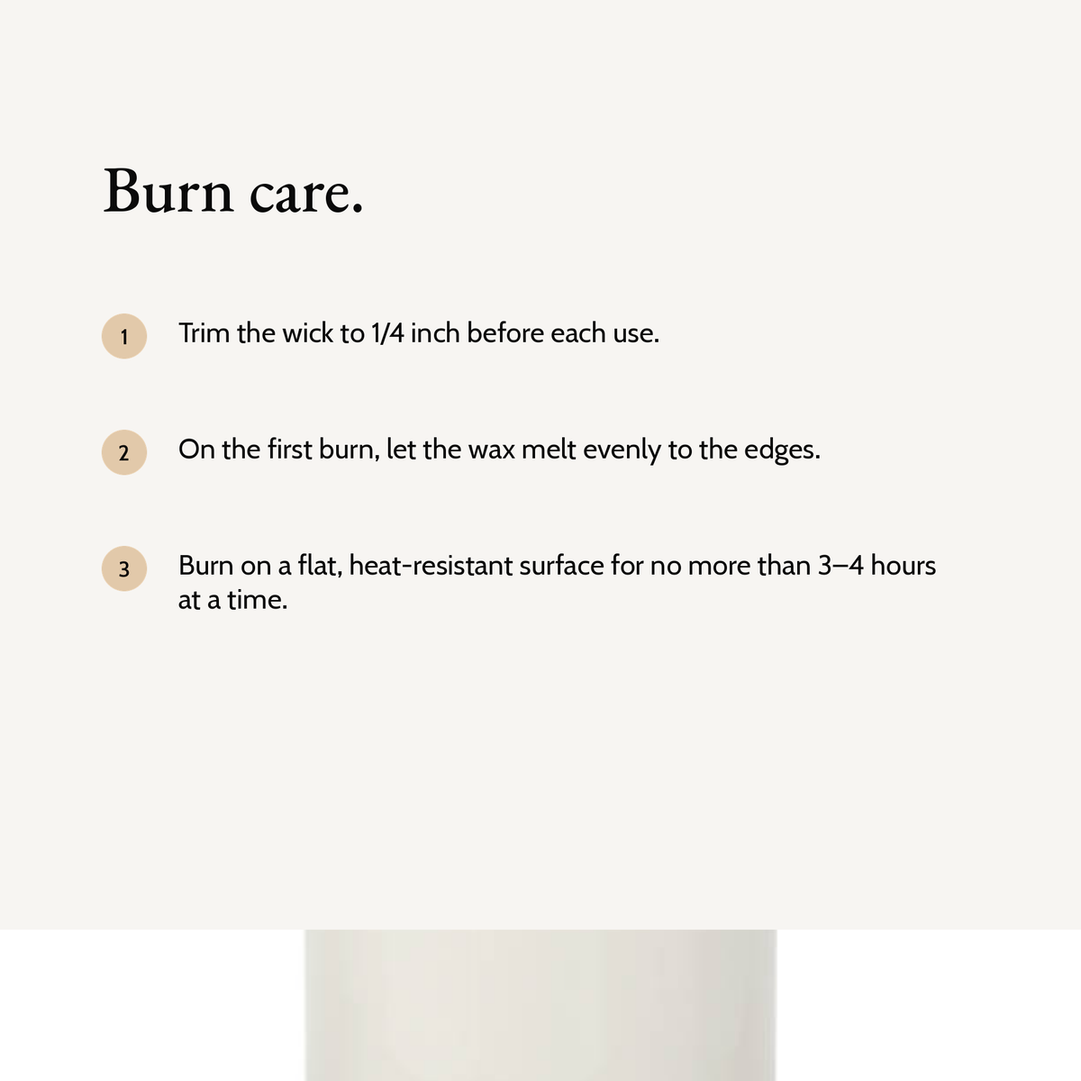 Candle burn care: trim the wick to 1/4 inch, let the first burn melt evenly to the edges, burn for 3 to 4 hours at a time