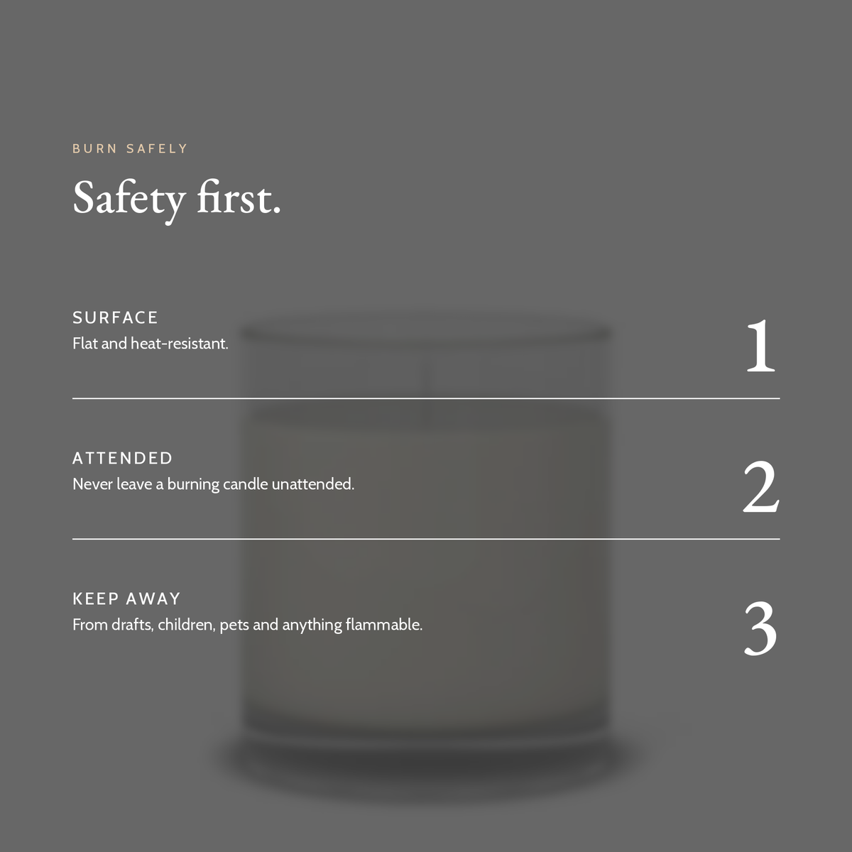 Candle safety: flat heat-resistant surface, never leave a burning candle unattended, keep away from drafts, children, pets and anything flammable