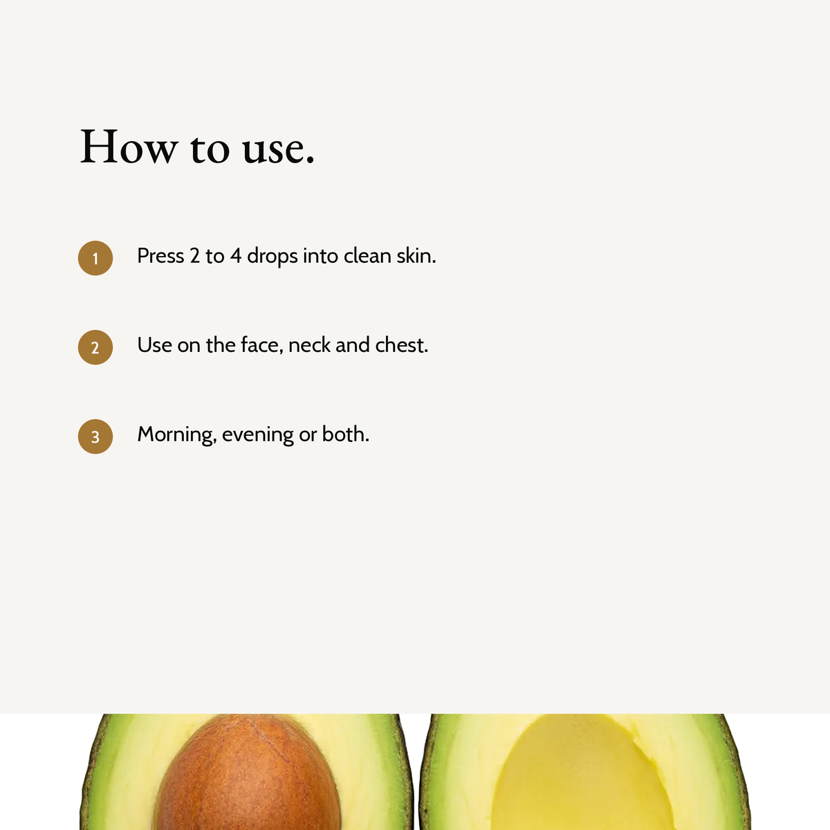 How to use All-In-One Facial Oil: Press 2 to 4 drops into clean skin. Use on the face, neck and chest. Morning, evening or both.