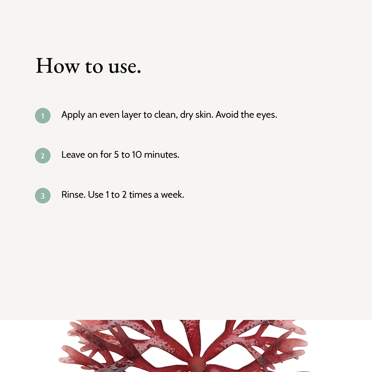 How to use Blemish Care Clay Mask: Apply an even layer to clean, dry skin. Avoid the eyes. Leave on for 5 to 10 minutes. Rinse. Use 1 to 2 times a week.
