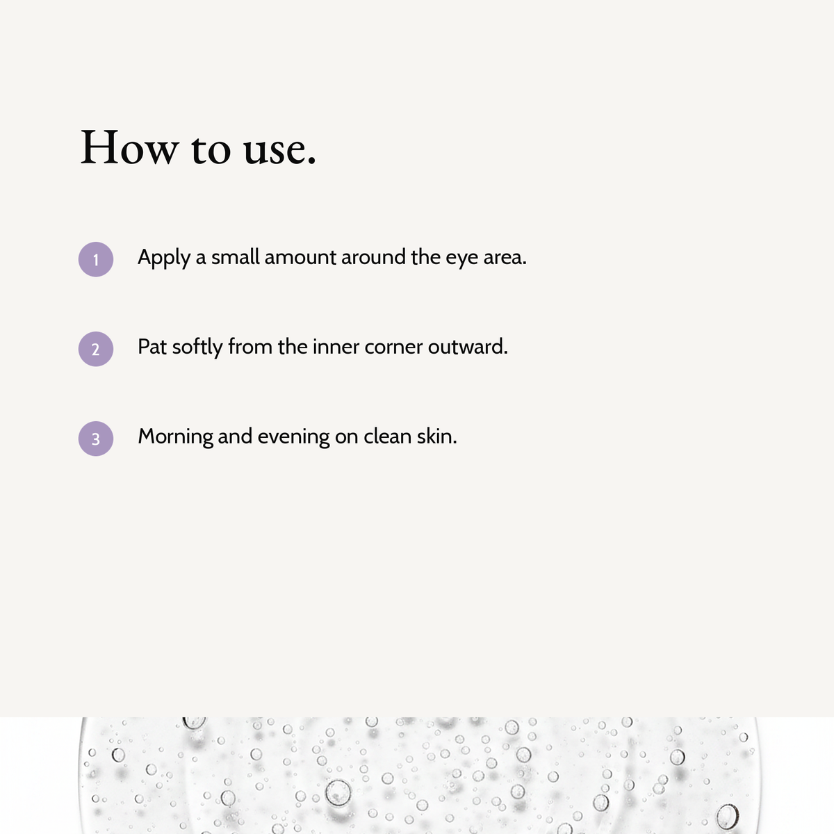 How to use Calming Eye Cream: Apply a small amount around the eye area. Pat softly from the inner corner outward. Morning and evening on clean skin.