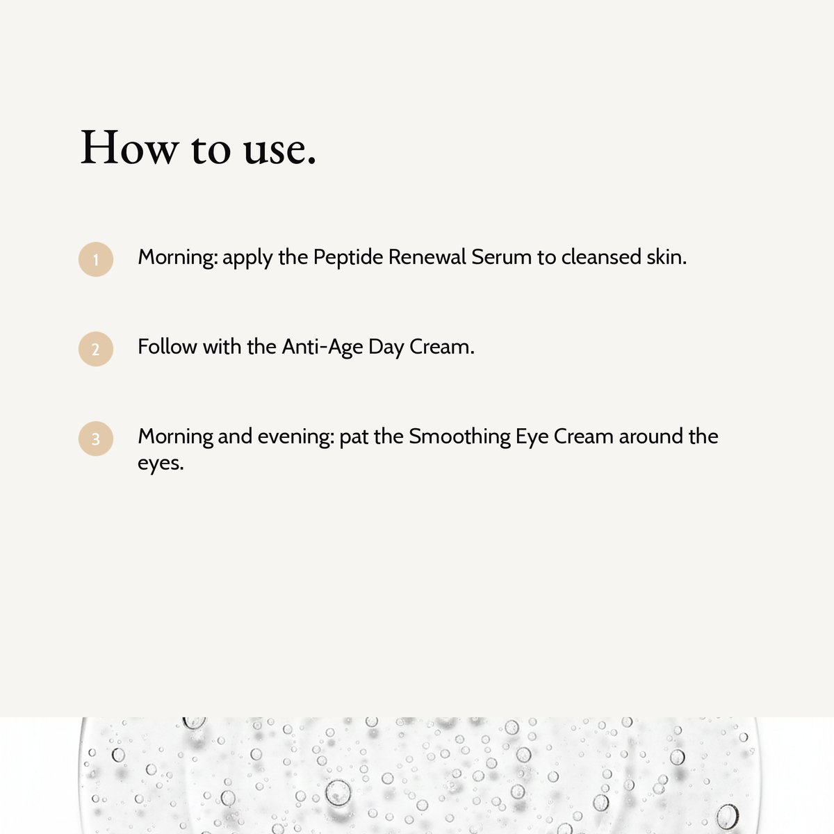 How to use Complete Renewal Trio: Morning: apply the Peptide Renewal Serum to cleansed skin. Follow with the Anti-Age Day Cream. Morning and evening: pat the Smoothing Eye Cream around the eyes.