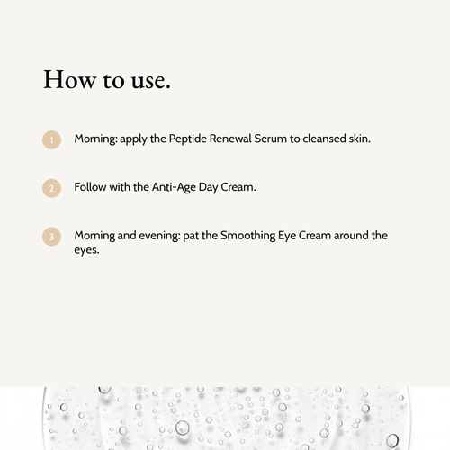 How to use Complete Renewal Trio: Morning: apply the Peptide Renewal Serum to cleansed skin. Follow with the Anti-Age Day Cream. Morning and evening: pat the Smoothing Eye Cream around the eyes.