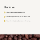 How to use Kojic Acid Brightening Exfoliator: Apply to damp skin and massage in circles. Rinse thoroughly and pat dry. Use 2 to 3 times a week. Follow with moisturizer, and sunscreen in the morning.