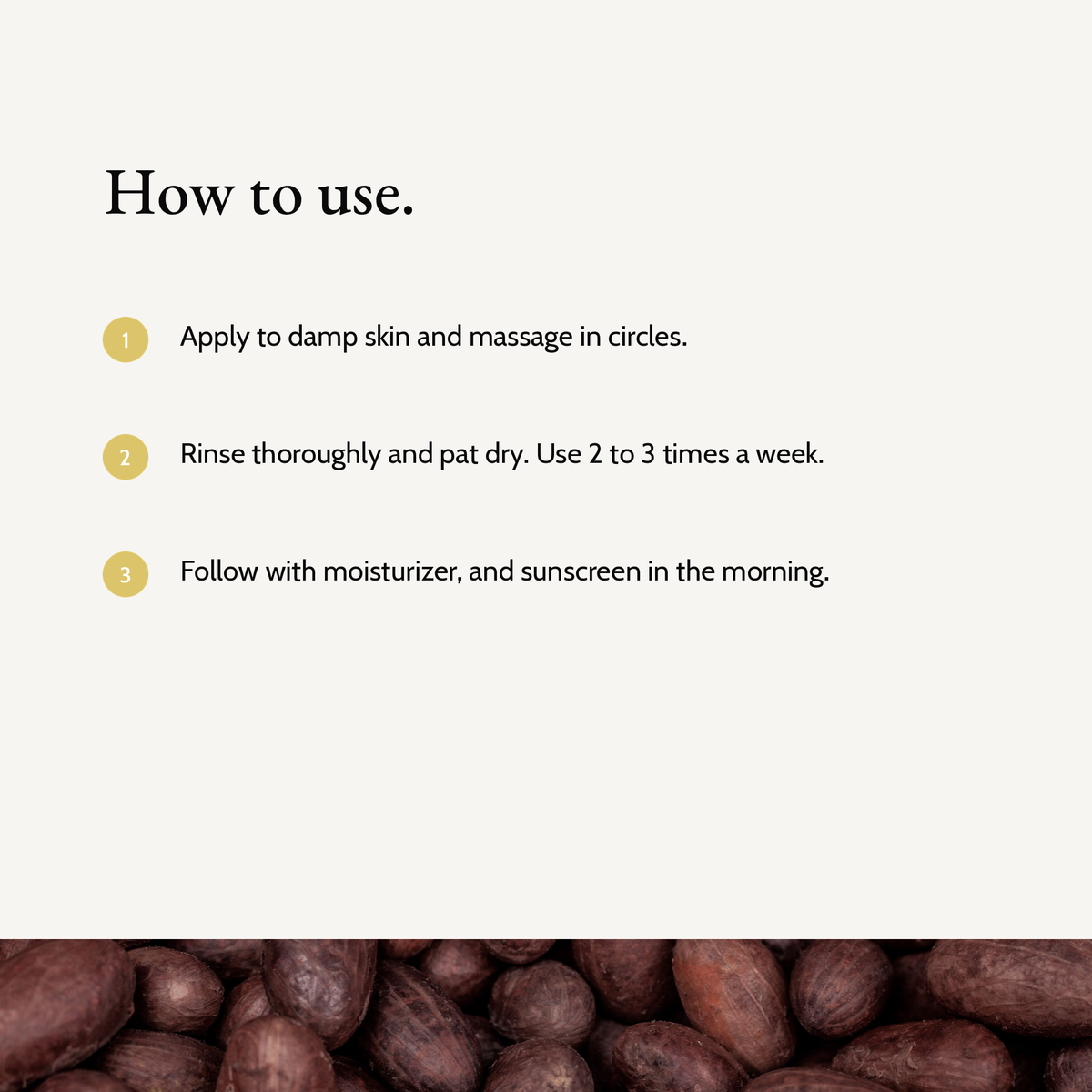 How to use Kojic Acid Brightening Exfoliator: Apply to damp skin and massage in circles. Rinse thoroughly and pat dry. Use 2 to 3 times a week. Follow with moisturizer, and sunscreen in the morning.