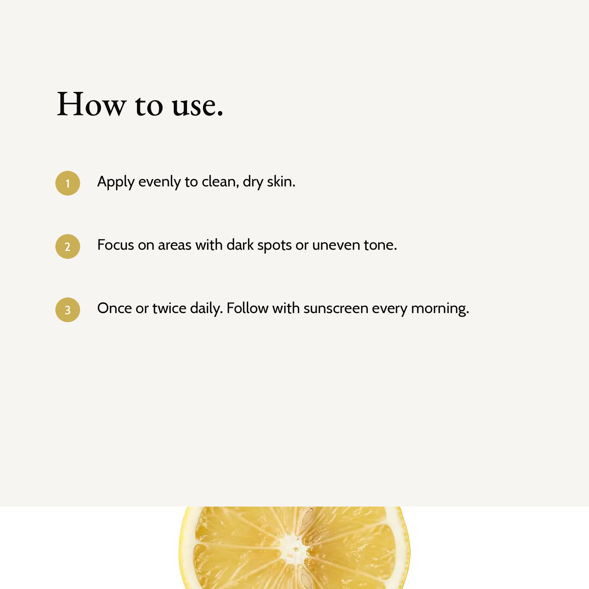 How to use Kojic Acid Dark Spot Cream: Apply evenly to clean, dry skin. Focus on areas with dark spots or uneven tone. Once or twice daily. Follow with sunscreen every morning.
