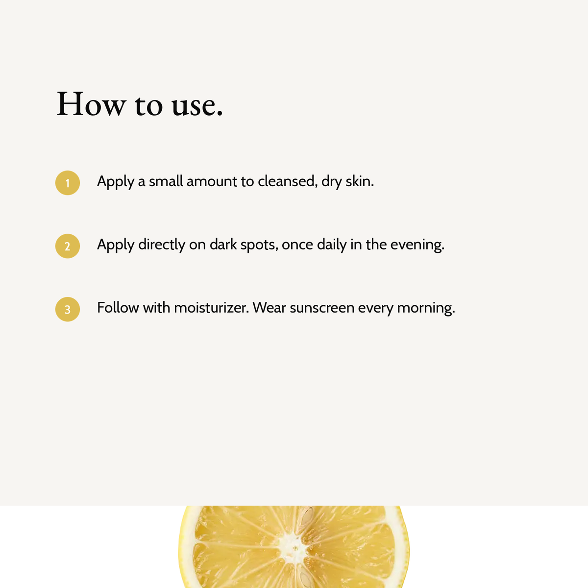 How to use Kojic Acid Dark Spot Serum: Apply a small amount to cleansed, dry skin. Apply directly on dark spots, once daily in the evening. Follow with moisturizer. Wear sunscreen every morning.