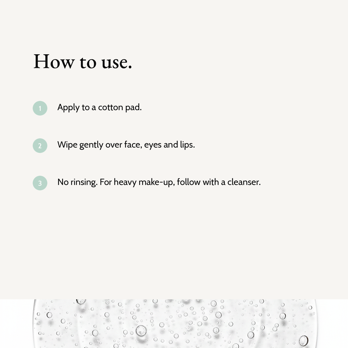 How to use Micellar Cleansing Water: Apply to a cotton pad. Wipe gently over face, eyes and lips. No rinsing. For heavy make-up, follow with a cleanser.