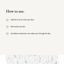 How to use Prebiotics Face Mist: Hold 20 to 30 cm from your face. Mist evenly over skin. Use before moisturizer, over make-up or through the day.