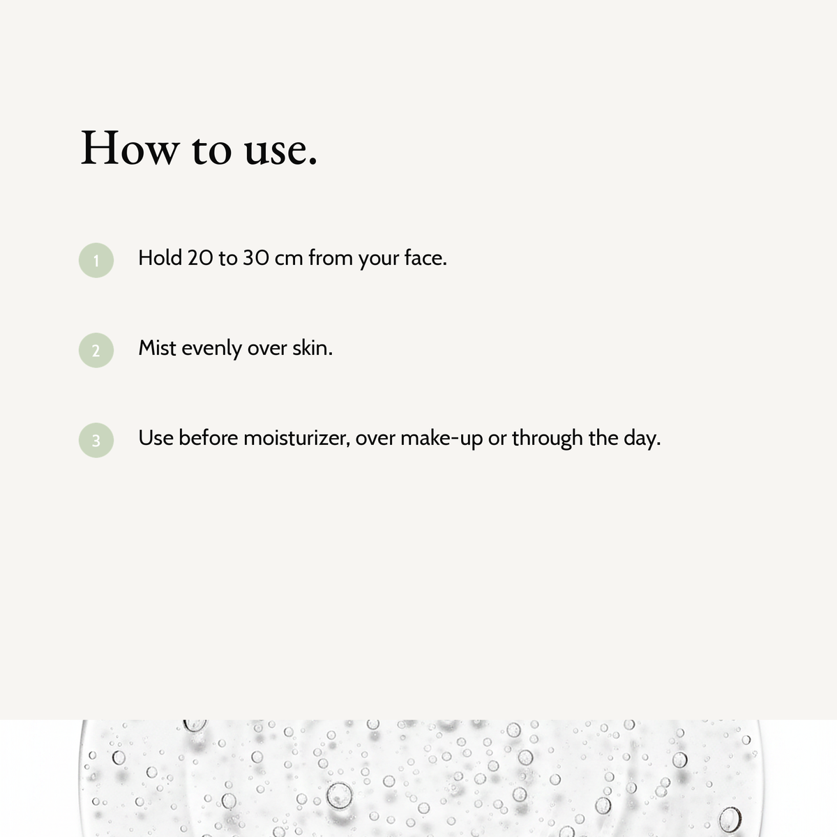 How to use Prebiotics Face Mist: Hold 20 to 30 cm from your face. Mist evenly over skin. Use before moisturizer, over make-up or through the day.