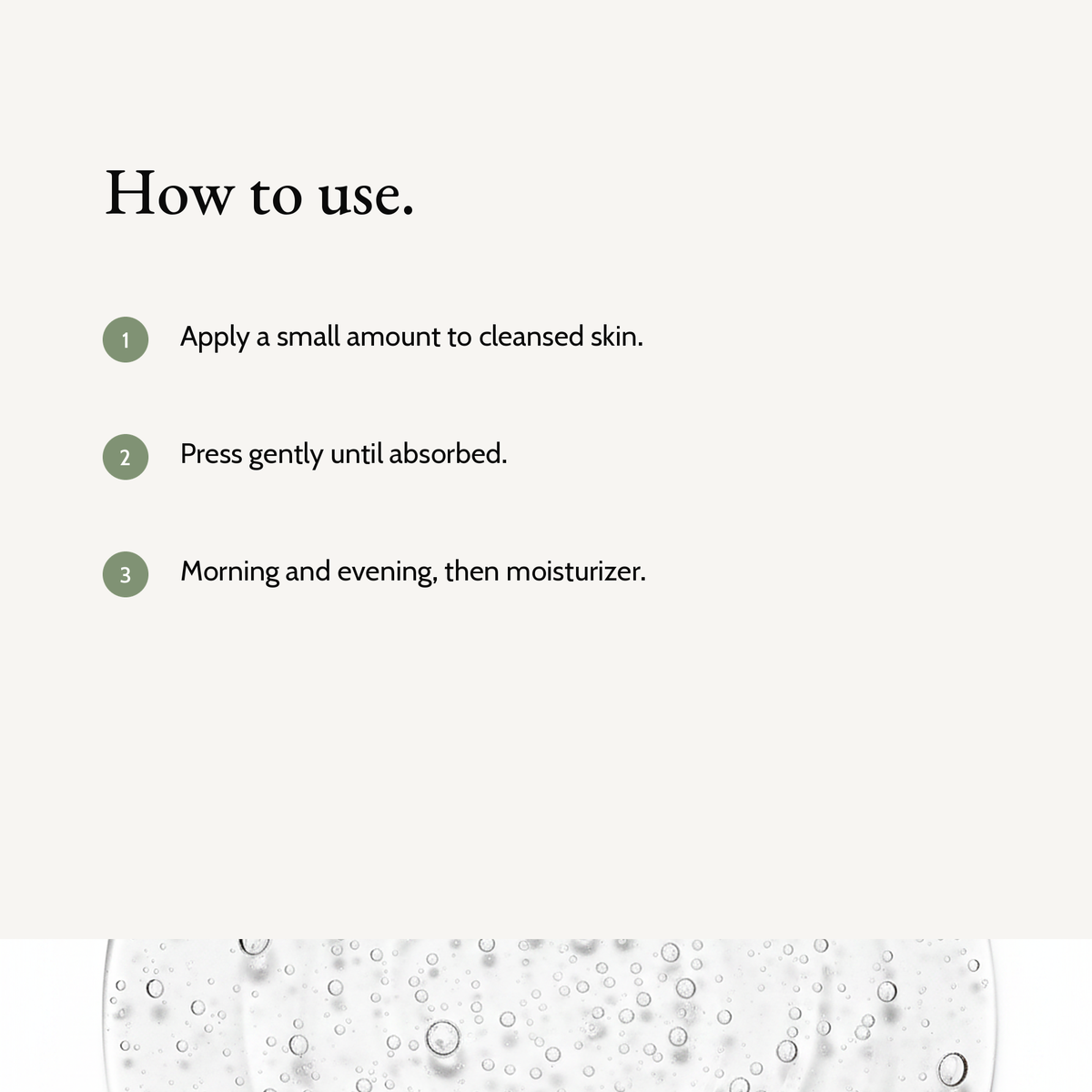 How to use Prebiotics Jelly Serum: Apply a small amount to cleansed skin. Press gently until absorbed. Morning and evening, then moisturizer.