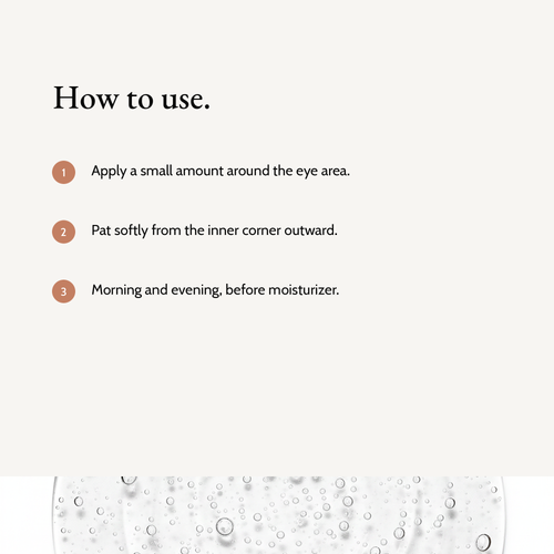 How to use Retinol Alternative Eye Serum: Apply a small amount around the eye area. Pat softly from the inner corner outward. Morning and evening, before moisturizer.