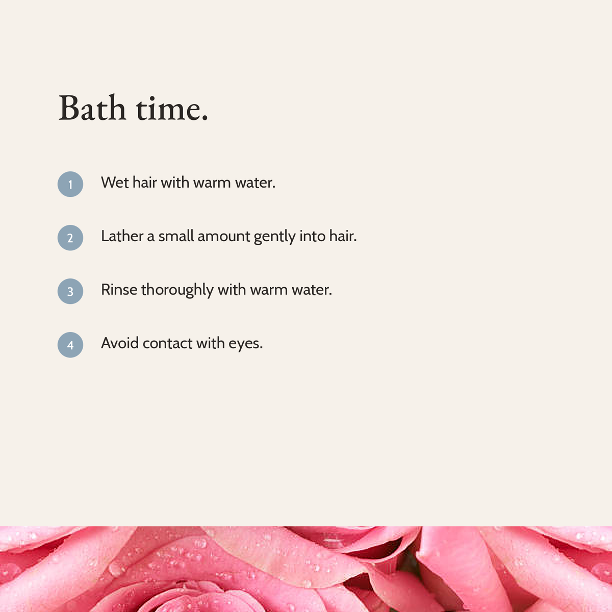 Bath time: wet hair with warm water, lather a small amount gently, rinse thoroughly, avoid contact with eyes